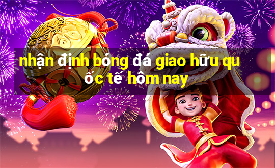 nhận định bóng đá giao hữu quốc tế hôm nay