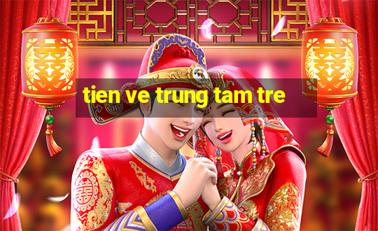 tien ve trung tam tre