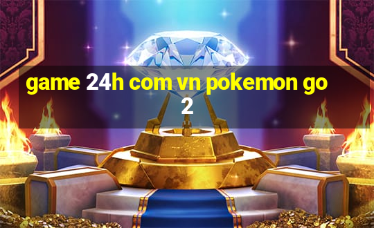 game 24h com vn pokemon go 2