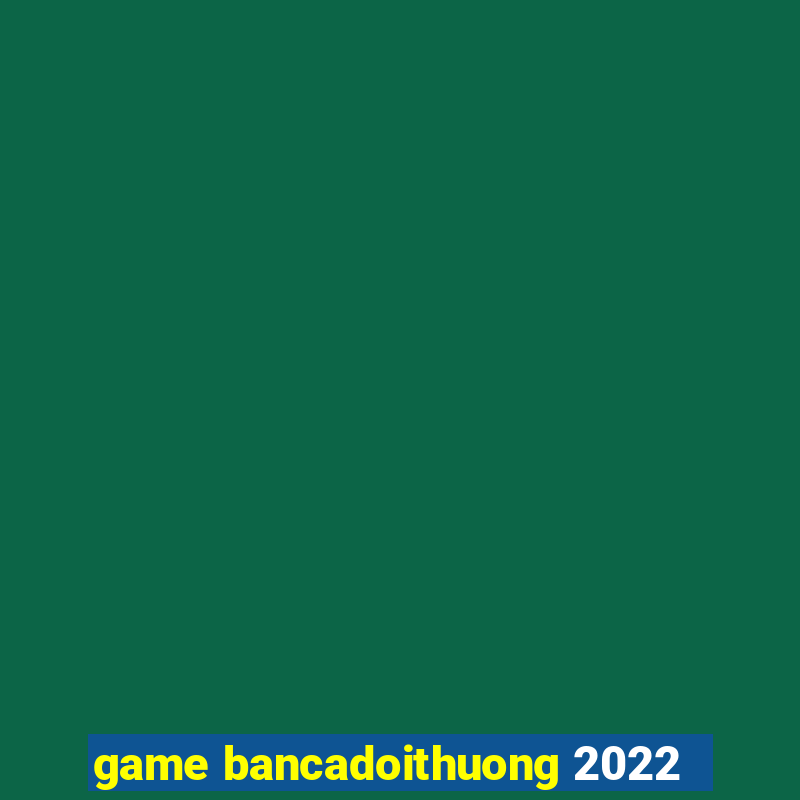 game bancadoithuong 2022