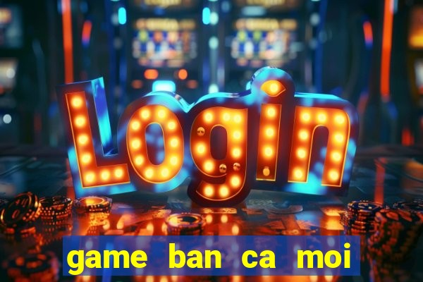 game ban ca moi nhat hien nay