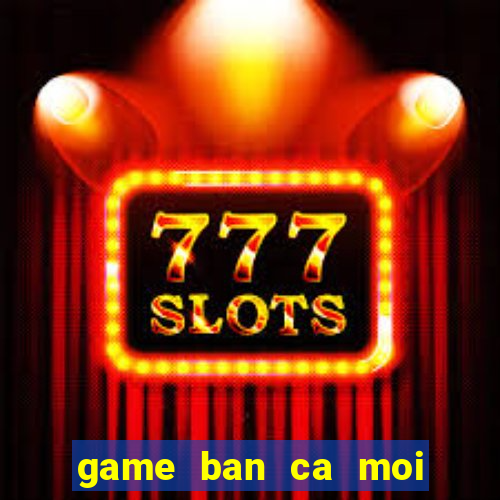 game ban ca moi nhat hien nay