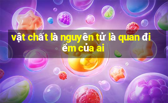 vật chất là nguyên tử là quan điểm của ai