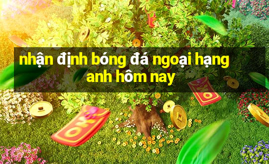 nhận định bóng đá ngoại hạng anh hôm nay