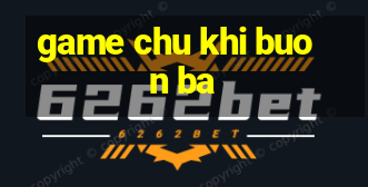 game chu khi buon ba