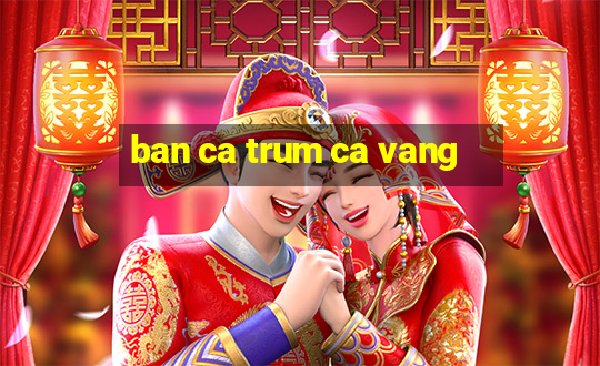 ban ca trum ca vang