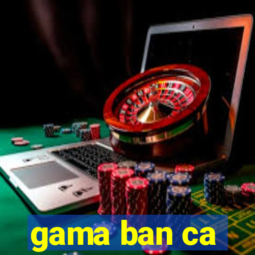 gama ban ca