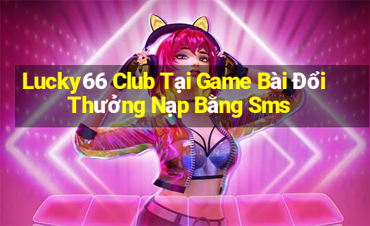 Lucky66 Club Tại Game Bài Đổi Thưởng Nạp Bằng Sms