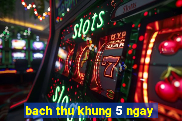 bach thu khung 5 ngay