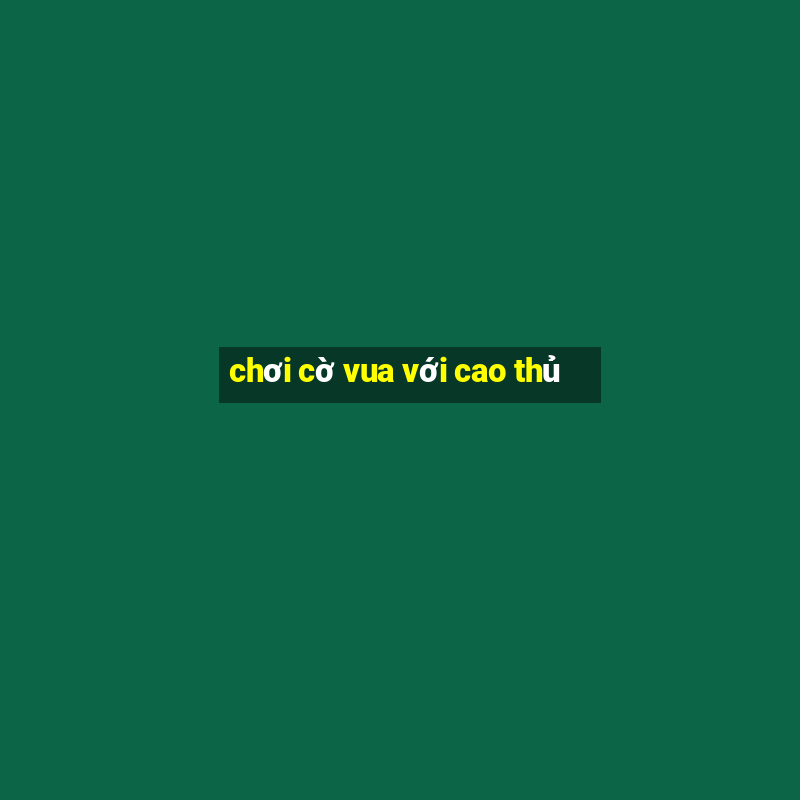 chơi cờ vua với cao thủ