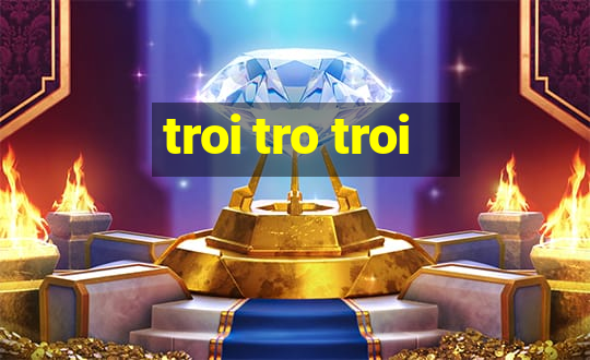 troi tro troi