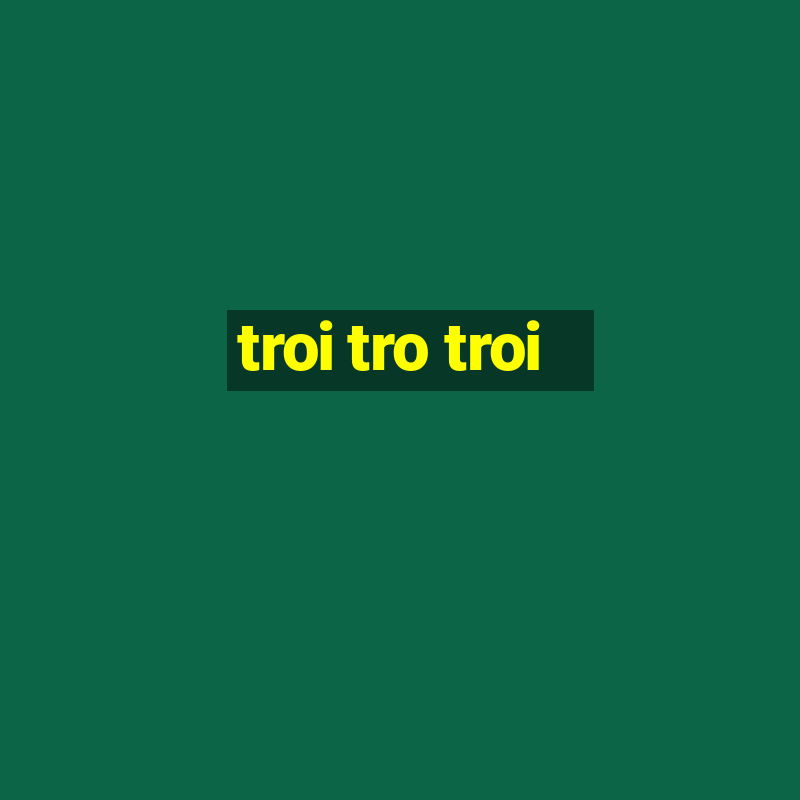 troi tro troi